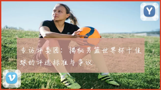 专访评委团：揭秘男篮世界杯十佳球的评选标准与争议