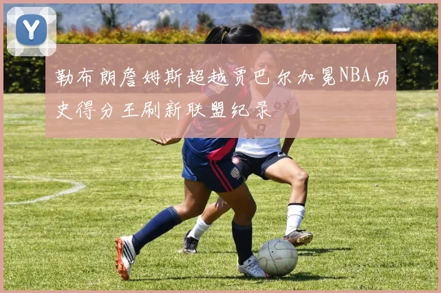 勒布朗詹姆斯超越贾巴尔加冕NBA历史得分王刷新联盟纪录