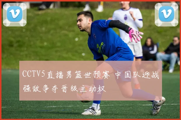 CCTV5直播男篮世预赛 中国队迎战强敌争夺晋级主动权