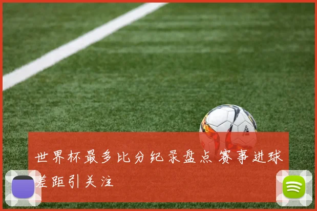 世界杯最多比分纪录盘点 赛事进球差距引关注