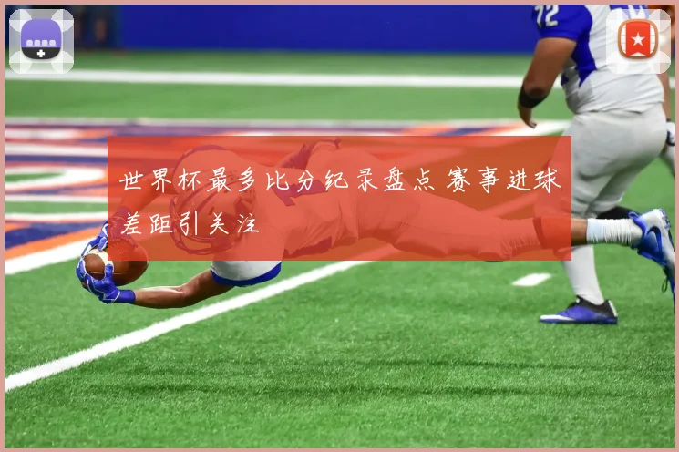 世界杯最多比分纪录盘点 赛事进球差距引关注