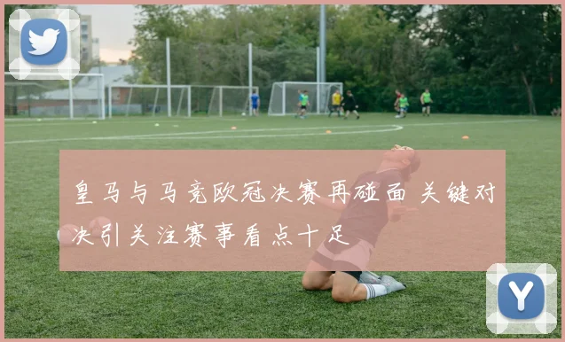 皇马与马竞欧冠决赛再碰面 关键对决引关注赛事看点十足
