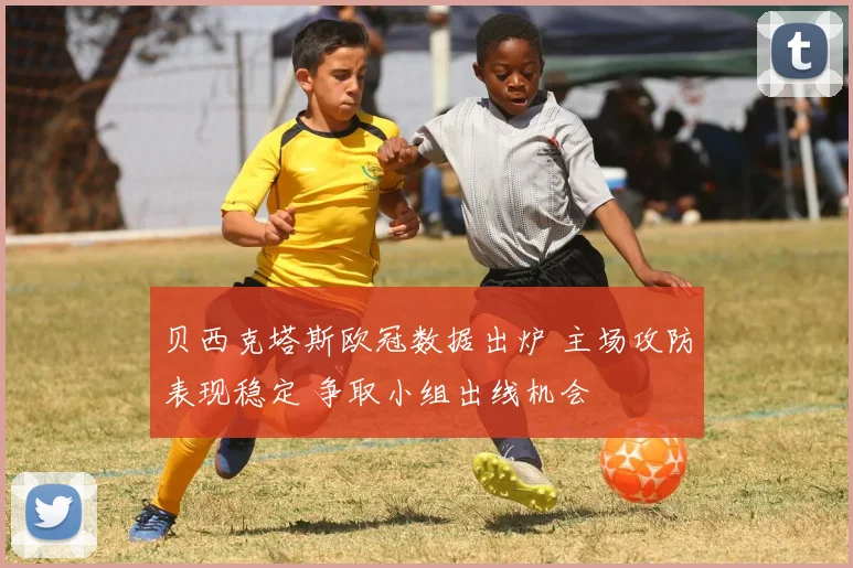 贝西克塔斯欧冠数据出炉 主场攻防表现稳定 争取小组出线机会