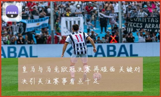 皇马与马竞欧冠决赛再碰面 关键对决引关注赛事看点十足