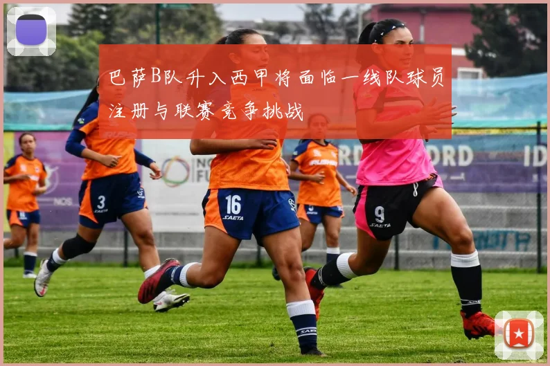 巴萨B队升入西甲将面临一线队球员注册与联赛竞争挑战