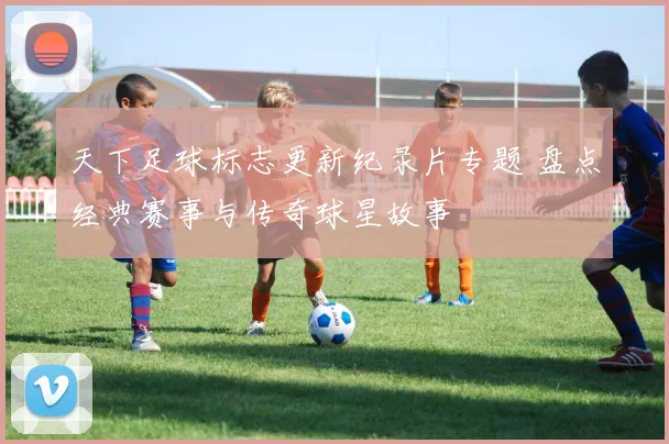 天下足球标志更新纪录片专题 盘点经典赛事与传奇球星故事