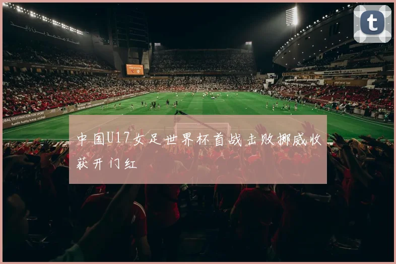 中国U17女足世界杯首战击败挪威收获开门红