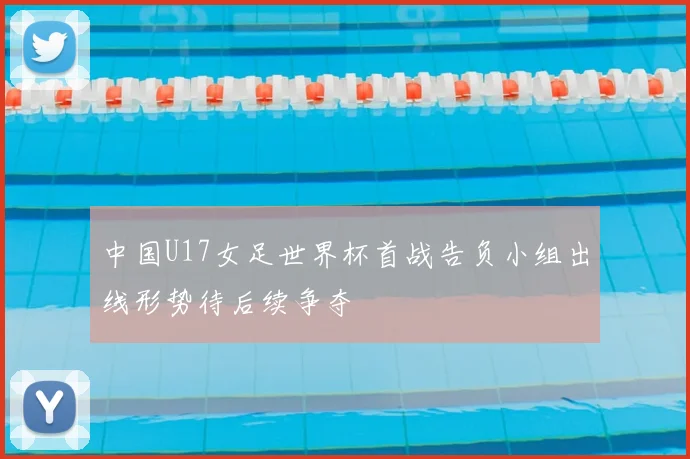 中国U17女足世界杯首战告负小组出线形势待后续争夺