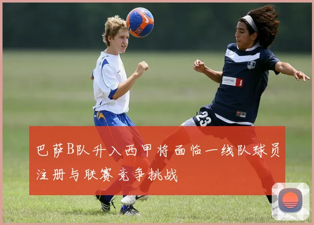 巴萨B队升入西甲将面临一线队球员注册与联赛竞争挑战