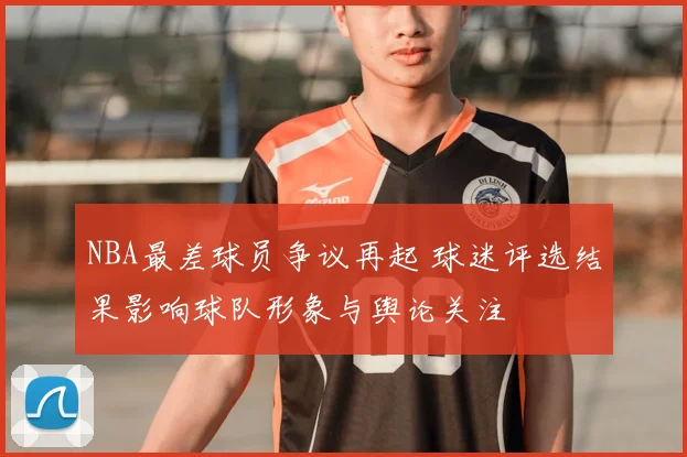 NBA最差球员争议再起 球迷评选结果影响球队形象与舆论关注