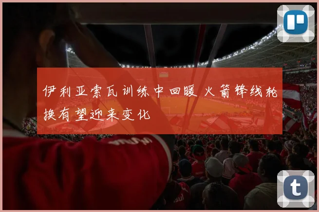 伊利亚索瓦训练中回暖 火箭锋线轮换有望迎来变化