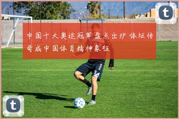 中国十大奥运冠军盘点出炉 体坛传奇成中国体育精神象征