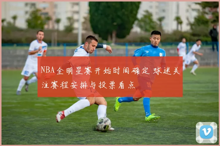 NBA全明星赛开始时间确定 球迷关注赛程安排与投票看点